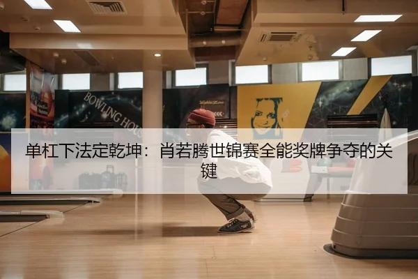 单杠下法定乾坤：肖若腾世锦赛全能奖牌争夺的关键
