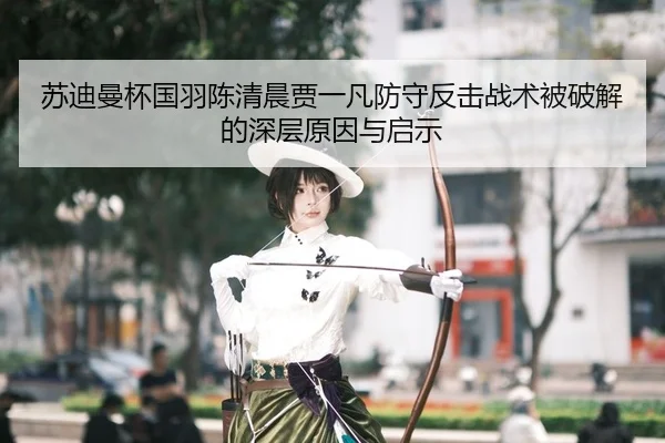 苏迪曼杯国羽陈清晨贾一凡防守反击战术被破解的深层原因与启示